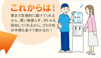これからは! 家まで定期的に届けてくれるから、買い物いらず。ボトルも回収してくれるから、ゴミ分別の手間も省けて助かるわ!