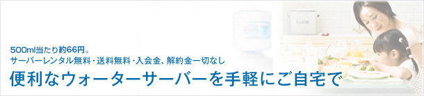 500ml当たり52.5円。サーバーレンタル無料・送料無料・入会金、解約金一切なし。便利なウォーターサーバーを手軽にご自宅で