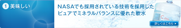 1）美味しい：NASAでも採用されている技術を採用したピュアでミネラルバランスに優れた軟水。