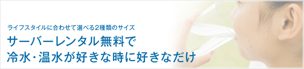ライフスタイルに合わせて選べる2種類のサイズ、サーバーレンタル無料で、冷水・温水が好きな時に好きなだけ。