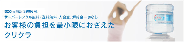 お客様の負担を最小限におさえたクリクラ：500ml当たり52.5円。サーバーレンタル無料・送料無料・入会金、解約金一切なし