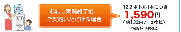 お試し期間終了後、ご契約いただける場合、12リットルボトル1本につき、1,260円(105円/1リットル換算)※宅配料・消費税込み